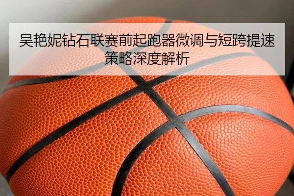 吴艳妮钻石联赛前起跑器微调与短跨提速策略深度解析