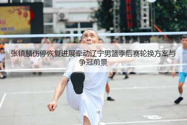 张镇麟伤停恢复进展牵动辽宁男篮季后赛轮换方案与争冠前景